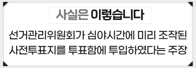 [사실은 이렇습니다] 선거관리위원회가 심야시간에 미리 조작된 사전투표지를 투표함에 투입하였다는 주장